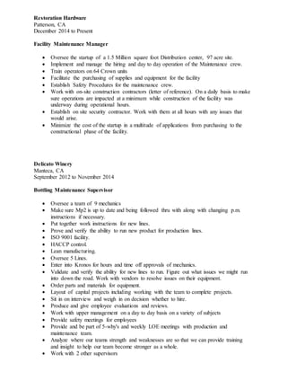 Restoration Hardware
Patterson, CA
December 2014 to Present
Facility Maintenance Manager
 Oversee the startup of a 1.5 Million square foot Distribution center, 97 acre site.
 Implement and manage the hiring and day to day operation of the Maintenance crew.
 Train operators on 64 Crown units
 Facilitate the purchasing of supplies and equipment for the facility
 Establish Safety Procedures for the maintenance crew.
 Work with on-site construction contractors (letter of reference). On a daily basis to make
sure operations are impacted at a minimum while construction of the facility was
underway during operational hours.
 Establish on site security contractor. Work with them at all hours with any issues that
would arise.
 Minimize the cost of the startup in a multitude of applications from purchasing to the
constructional phase of the facility.
Delicato Winery
Manteca, CA
September 2012 to November 2014
Bottling Maintenance Supervisor
 Oversee a team of 9 mechanics
 Make sure Mp2 is up to date and being followed thru with along with changing p.m.
instructions if necessary.
 Put together work instructions for new lines.
 Prove and verify the ability to run new product for production lines.
 ISO 9001 facility.
 HACCP control.
 Lean manufacturing.
 Oversee 5 Lines.
 Enter into Kronos for hours and time off approvals of mechanics.
 Validate and verify the ability for new lines to run. Figure out what issues we might run
into down the road. Work with vendors to resolve issues on their equipment.
 Order parts and materials for equipment.
 Layout of capital projects including working with the team to complete projects.
 Sit in on interview and weigh in on decision whether to hire.
 Produce and give employee evaluations and reviews.
 Work with upper management on a day to day basis on a variety of subjects
 Provide safety meetings for employees
 Provide and be part of 5-why's and weekly LOE meetings with production and
maintenance team.
 Analyze where our teams strength and weaknesses are so that we can provide training
and insight to help our team become stronger as a whole.
 Work with 2 other supervisors
 