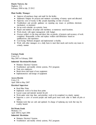 Duarte Nursery, Inc
Hughson, CA
February 2008 to July 23 2012
Plant Facility Manager
● Approve all purchases large and small for the facility
● Implement budgets for projects and maintain accounting of money spent and allocated.
● Supervise crew of twenty to fifty people depending on time of season.
● Troubleshoot and provide guidance on repairing any issues or problems electrical,
mechanical, or structural.
● Set up work schedule on a priority basis
● Repair and maintain all pumps and machinery at numerous ranch locations.
● Work closely with upper management with budget.
● Oversee welder's in the shop and direct him on priority of projects and accuracy of work
completed. Responsible to hire and replace welders and fabricators based on
qualifications and experience.
● Cost Saving Methods designed and implemented at facility
● Work with other managers on a daily basis to meet their needs and resolve any issues in
a timely manner
ConAgra Foods
Ceres, CA
May 2007 to February 2008
Industrial Electrician/Mechanic
● Maintain Electrical Systems
● Troubleshoot and modify robotic systems, PLC programs
● Train new employees
● Break down and repair of new equipment
● Implementation and design of equipment
Access Electric
Ceres, CA
April 2006 to May 2007
Electrical Supervisor
● Read Blue Prints
● Implement work to be done from prints
● Layout scope and material needed for job
● Work under strict time lines and prioritize work to be completed in a timely manner
● Supervise a crew of several people and instill good team work ethic to finish all jobs at
100%
● Maintain tools that are safe and updated. In charge of replacing any tools that may be
a safety hazard.
Del Monte Foods
Modesto, CA
April 2004 to April 2006
Industrial Electrician
● Maintain Electrical Systems
● Troubleshoot and modify robotic systems, PLC programs
 