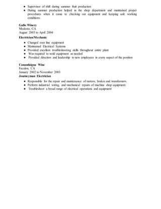 ● Supervisor of shift during summer fruit production
● During summer production helped in the shop department and maintained proper
procedures when it came to checking out equipment and keeping safe working
conditions.
Gallo Winery
Modesto, CA
August 2003 to April 2004
Electrician/Mechanic
● Changed over line equipment
● Maintained Electrical Systems
● Provided excellent troubleshooting skills throughout entire plant
● Was required to weld equipment as needed
● Provided direction and leadership to new employees in every aspect of the position
Canandaigua Wine
Escalon, CA
January 2002 to November 2003
Journeyman Electrician
● Responsible for the repair and maintenance of motors, brakes and transformers.
● Perform industrial wiring, and mechanical repairs of machine shop equipment.
● Troubleshoot a broad range of electrical operations and equipment
 