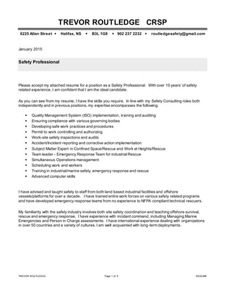 TREVOR ROUTLEDGE Page 1 of 5 RESUME
TREVOR ROUTLEDGE CRSP
6225 Allan Street  Halifax, NS  B3L 1G8  902 237 2232  routledgesafety@gmail.com
January 2015
Safety Professional
Please accept my attached resume for a position as a Safety Professional. With over 10 years’ of safety
related experience, I am confident that I am the ideal candidate.
As you can see from my resume, I have the skills you require. In line with my Safety Consulting roles both
independently and in previous positions, my expertise encompasses the following:
 Quality Management System (ISO) implementation, training and auditing
 Ensuring compliance with various governing bodies
 Developing safe work practices and procedures
 Permit to work controlling and authorizing
 Work-site safety inspections and audits
 Accident/Incident reporting and corrective action implementation
 Subject Matter Expert in Confined Space/Rescue and Work at Heights/Rescue
 Team leader - Emergency Response Team for industrial Rescue
 Simultaneous Operations management
 Scheduling work and workers
 Training in industrial/marine safety, emergency response and rescue
 Advanced computer skills
I have advised and taught safety to staff from both land based industrial facilities and offshore
vessels/platforms for over a decade. I have trained entire work forces on various safety related programs
and have developed emergency response teams from no experience to NFPA compliant technical rescuers.
My familiarity with the safety industry involves both site safety coordination and teaching offshore survival,
rescue and emergency response. I have experience with incident command, including Managing Marine
Emergencies and Person in Charge assessments. I have international experience dealing with organizations
in over 50 countries and a variety of cultures. I am well acquainted with long-term deployments.
 