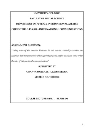 1
UNIVERSITY OF LAGOS
FACULTY OF SOCIAL SCIENCE
DEPARTMENT OF PUBLIC & INTERNATIONAL AFFAIRS
COURSE TITLE: PIA 811 – INTERNATIONAL COMMUNICATIONS
ASSIGNMENT QUESTION:
“Using some of the theories discussed in this course, critically examine the
assertion that the emergence of Nollywood confirms and/or discredits some of the
theories of international communications”.
SUBMITTED BY
OBANYA ONYEKACHUKWU SERENA
MATRIC NO: 159088088
COURSE LECTURER: DR. I. IBRAHEEM
 