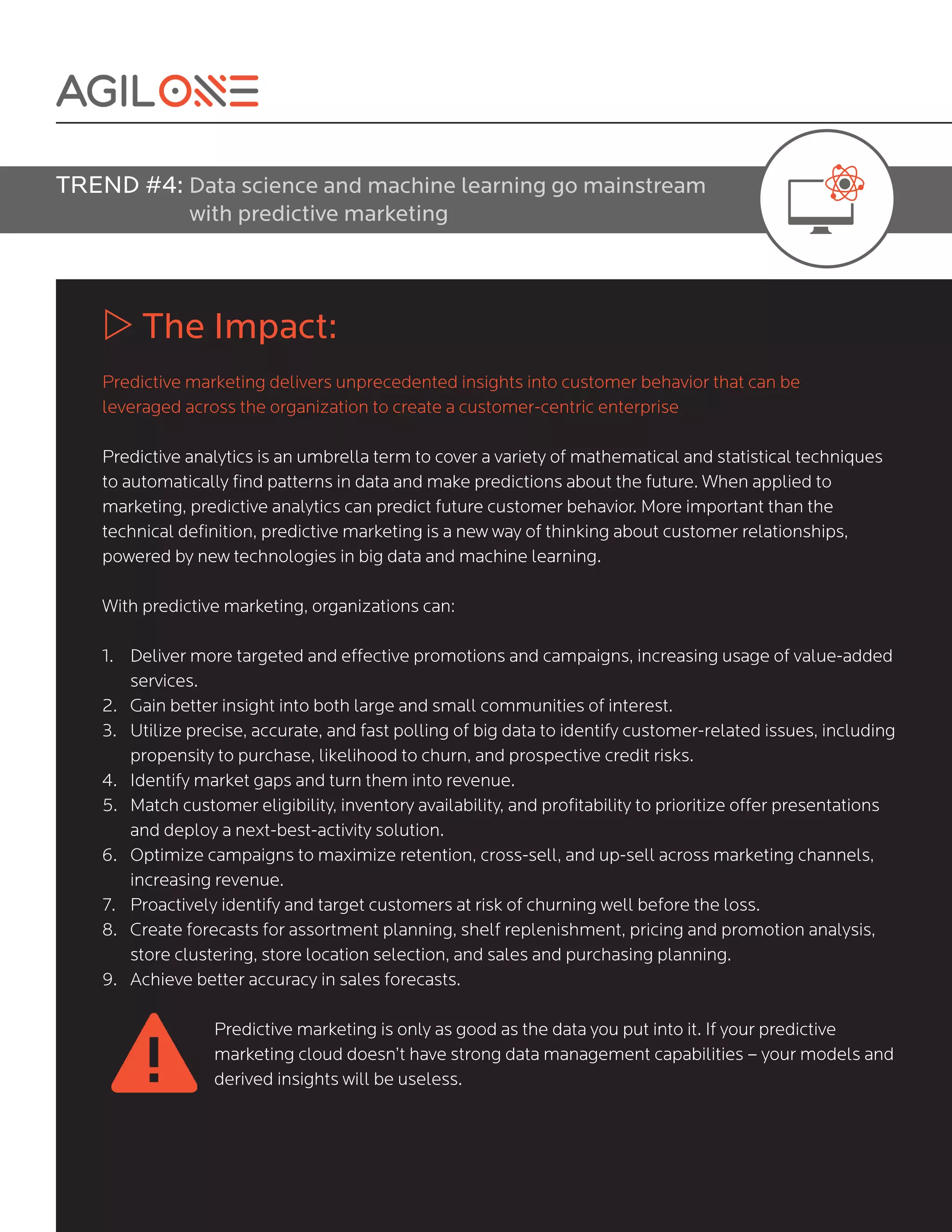 TREND #4: Data science and machine learning go mainstream
with predictive marketing
w The Impact:
Predictive marketing delivers unprecedented insights into customer behavior that can be
leveraged across the organization to create a customer-centric enterprise
Predictive analytics is an umbrella term to cover a variety of mathematical and statistical techniques
to automatically find patterns in data and make predictions about the future. When applied to
marketing, predictive analytics can predict future customer behavior. More important than the
technical definition, predictive marketing is a new way of thinking about customer relationships,
powered by new technologies in big data and machine learning.
With predictive marketing, organizations can:									
1. Deliver more targeted and effective promotions and campaigns, increasing usage of value-added
services.
2. Gain better insight into both large and small communities of interest.
3. Utilize precise, accurate, and fast polling of big data to identify customer-related issues, including
propensity to purchase, likelihood to churn, and prospective credit risks.
4. Identify market gaps and turn them into revenue.
5. Match customer eligibility, inventory availability, and profitability to prioritize offer presentations
and deploy a next-best-activity solution.
6. Optimize campaigns to maximize retention, cross-sell, and up-sell across marketing channels,
increasing revenue.
7. Proactively identify and target customers at risk of churning well before the loss.
8. Create forecasts for assortment planning, shelf replenishment, pricing and promotion analysis,
store clustering, store location selection, and sales and purchasing planning.
9. Achieve better accuracy in sales forecasts.
Predictive marketing is only as good as the data you put into it. If your predictive
marketing cloud doesn’t have strong data management capabilities – your models and
derived insights will be useless.
 