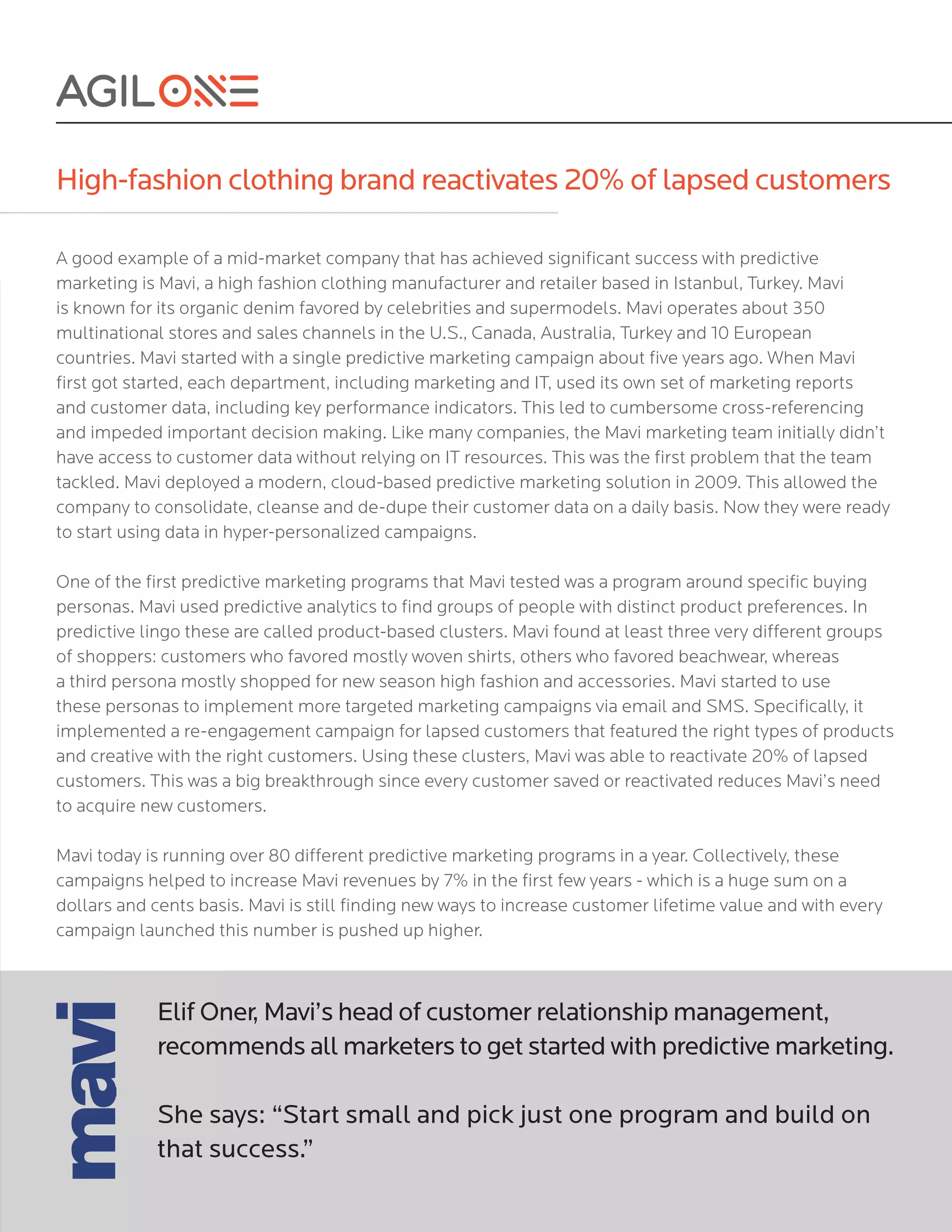 High-fashion clothing brand reactivates 20% of lapsed customers
A good example of a mid-market company that has achieved significant success with predictive
marketing is Mavi, a high fashion clothing manufacturer and retailer based in Istanbul, Turkey. Mavi
is known for its organic denim favored by celebrities and supermodels. Mavi operates about 350
multinational stores and sales channels in the U.S., Canada, Australia, Turkey and 10 European
countries. Mavi started with a single predictive marketing campaign about five years ago. When Mavi
first got started, each department, including marketing and IT, used its own set of marketing reports
and customer data, including key performance indicators. This led to cumbersome cross-referencing
and impeded important decision making. Like many companies, the Mavi marketing team initially didn’t
have access to customer data without relying on IT resources. This was the first problem that the team
tackled. Mavi deployed a modern, cloud-based predictive marketing solution in 2009. This allowed the
company to consolidate, cleanse and de-dupe their customer data on a daily basis. Now they were ready
to start using data in hyper-personalized campaigns.
One of the first predictive marketing programs that Mavi tested was a program around specific buying
personas. Mavi used predictive analytics to find groups of people with distinct product preferences. In
predictive lingo these are called product-based clusters. Mavi found at least three very different groups
of shoppers: customers who favored mostly woven shirts, others who favored beachwear, whereas
a third persona mostly shopped for new season high fashion and accessories. Mavi started to use
these personas to implement more targeted marketing campaigns via email and SMS. Specifically, it
implemented a re-engagement campaign for lapsed customers that featured the right types of products
and creative with the right customers. Using these clusters, Mavi was able to reactivate 20% of lapsed
customers. This was a big breakthrough since every customer saved or reactivated reduces Mavi’s need
to acquire new customers.
Mavi today is running over 80 different predictive marketing programs in a year. Collectively, these
campaigns helped to increase Mavi revenues by 7% in the first few years - which is a huge sum on a
dollars and cents basis. Mavi is still finding new ways to increase customer lifetime value and with every
campaign launched this number is pushed up higher.
Elif Oner, Mavi’s head of customer relationship management,
recommends all marketers to get started with predictive marketing.
She says: “Start small and pick just one program and build on
that success.”
 