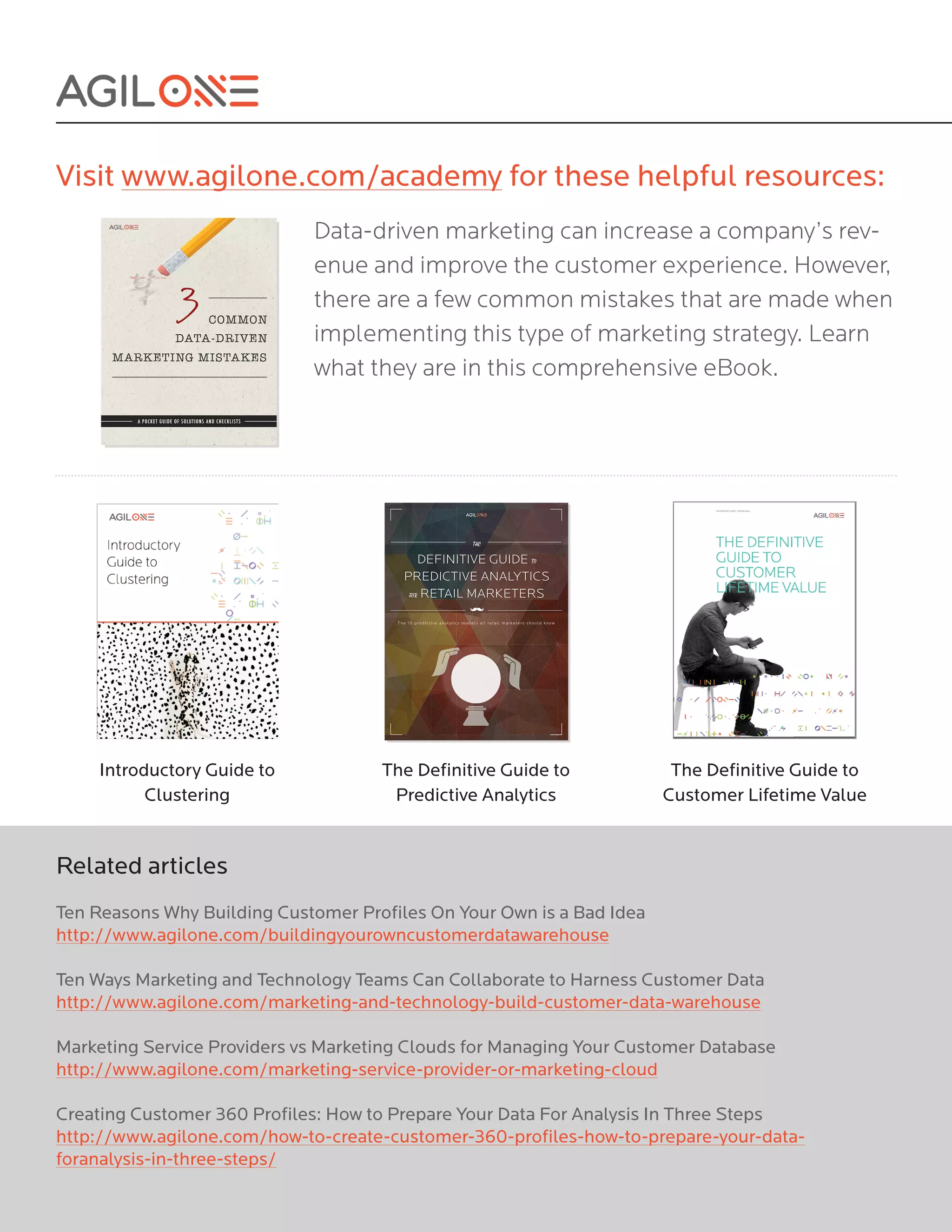Visit www.agilone.com/academy for these helpful resources:
Data-driven marketing can increase a company’s rev-
enue and improve the customer experience. However,
there are a few common mistakes that are made when
implementing this type of marketing strategy. Learn
what they are in this comprehensive eBook.
Introductory Guide to
Clustering
The Definitive Guide to
Predictive Analytics
The Definitive Guide to
Customer Lifetime Value
Related articles
Ten Reasons Why Building Customer Profiles On Your Own is a Bad Idea
http://www.agilone.com/buildingyourowncustomerdatawarehouse
Ten Ways Marketing and Technology Teams Can Collaborate to Harness Customer Data
http://www.agilone.com/marketing-and-technology-build-customer-data-warehouse
Marketing Service Providers vs Marketing Clouds for Managing Your Customer Database
http://www.agilone.com/marketing-service-provider-or-marketing-cloud
Creating Customer 360 Profiles: How to Prepare Your Data For Analysis In Three Steps
http://www.agilone.com/how-to-create-customer-360-profiles-how-to-prepare-your-data-
foranalysis-in-three-steps/
 