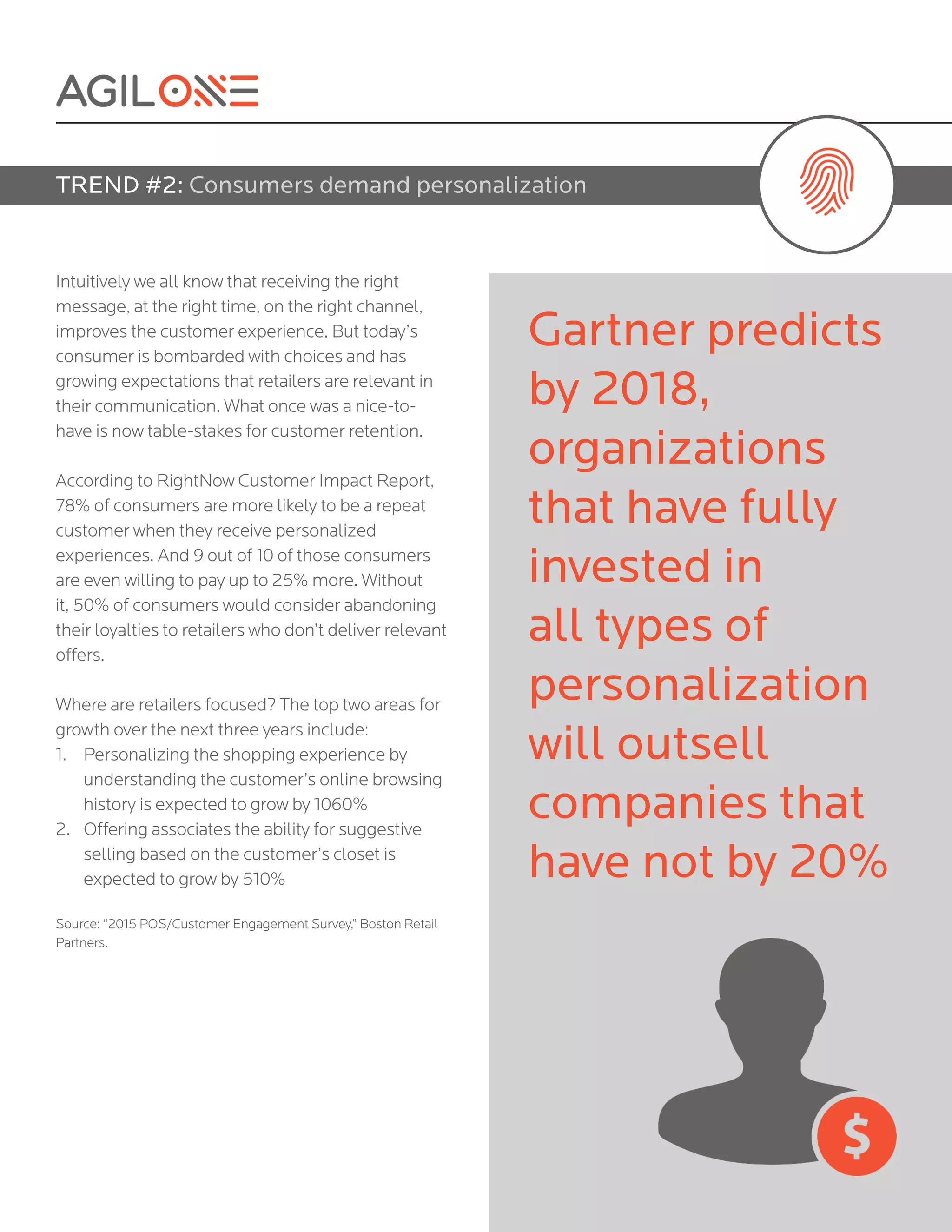 Intuitively we all know that receiving the right
message, at the right time, on the right channel,
improves the customer experience. But today’s
consumer is bombarded with choices and has
growing expectations that retailers are relevant in
their communication. What once was a nice-to-
have is now table-stakes for customer retention.
According to RightNow Customer Impact Report,
78% of consumers are more likely to be a repeat
customer when they receive personalized
experiences. And 9 out of 10 of those consumers
are even willing to pay up to 25% more. Without
it, 50% of consumers would consider abandoning
their loyalties to retailers who don’t deliver relevant
offers.
Where are retailers focused? The top two areas for
growth over the next three years include:
1.	 Personalizing the shopping experience by
understanding the customer’s online browsing
history is expected to grow by 1060%
2.	 Offering associates the ability for suggestive
selling based on the customer’s closet is
expected to grow by 510%
Source: “2015 POS/Customer Engagement Survey,” Boston Retail
Partners.
TREND #2: Consumers demand personalization
Gartner predicts
by 2018,
organizations
that have fully
invested in
all types of
personalization
will outsell
companies that
have not by 20%
 