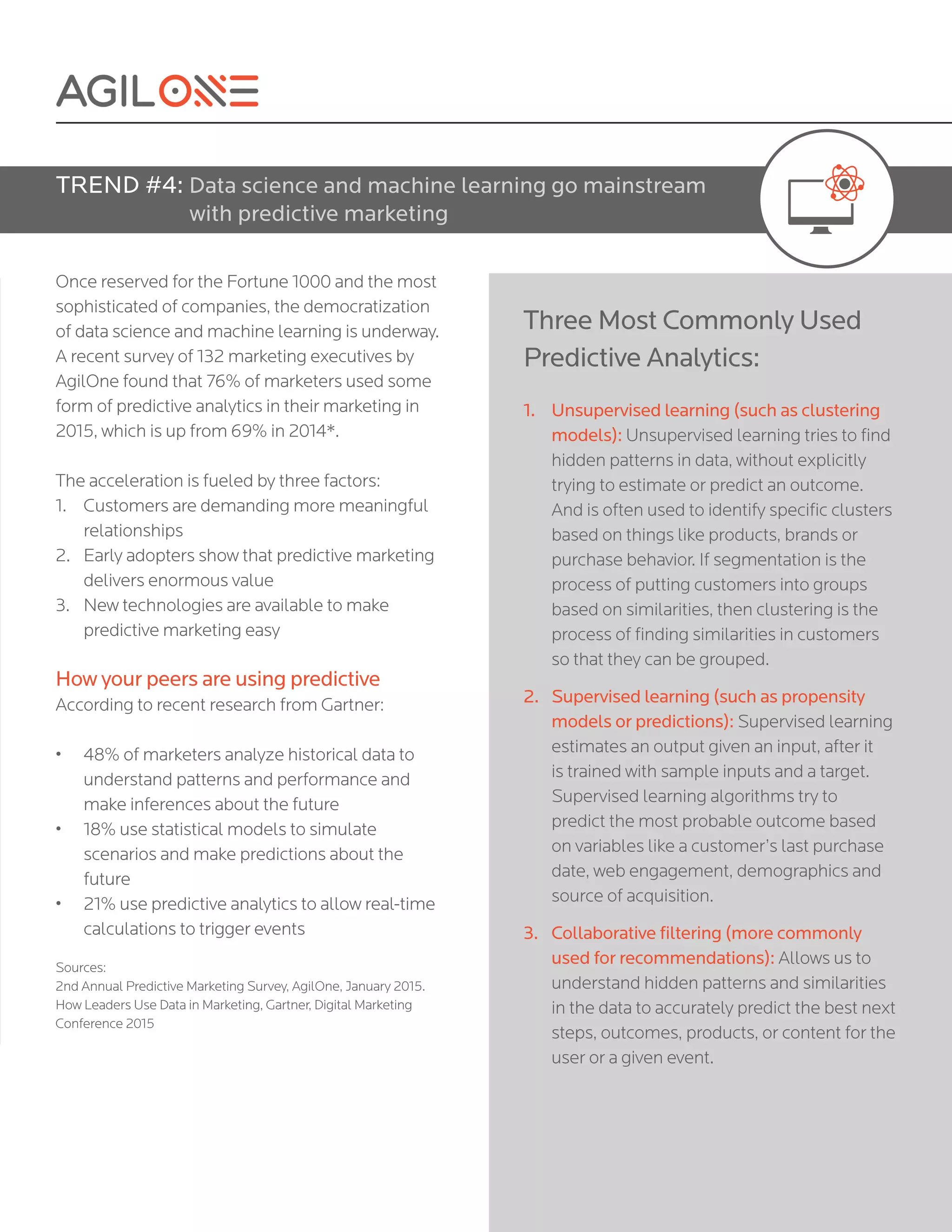 Once reserved for the Fortune 1000 and the most
sophisticated of companies, the democratization
of data science and machine learning is underway.
A recent survey of 132 marketing executives by
AgilOne found that 76% of marketers used some
form of predictive analytics in their marketing in
2015, which is up from 69% in 2014*.
The acceleration is fueled by three factors:
1.	 Customers are demanding more meaningful
relationships
2.	 Early adopters show that predictive marketing
delivers enormous value
3.	 New technologies are available to make
predictive marketing easy
How your peers are using predictive
According to recent research from Gartner:
•	 48% of marketers analyze historical data to
understand patterns and performance and
make inferences about the future
•	 18% use statistical models to simulate
scenarios and make predictions about the
future
•	 21% use predictive analytics to allow real-time
calculations to trigger events
Sources:
2nd Annual Predictive Marketing Survey, AgilOne, January 2015.
How Leaders Use Data in Marketing, Gartner, Digital Marketing
Conference 2015
TREND #4: Data science and machine learning go mainstream
with predictive marketing
Three Most Commonly Used
Predictive Analytics:
1.	 Unsupervised learning (such as clustering
models): Unsupervised learning tries to find
hidden patterns in data, without explicitly
trying to estimate or predict an outcome.
And is often used to identify specific clusters
based on things like products, brands or
purchase behavior. If segmentation is the
process of putting customers into groups
based on similarities, then clustering is the
process of finding similarities in customers
so that they can be grouped.
2.	 Supervised learning (such as propensity
models or predictions): Supervised learning
estimates an output given an input, after it
is trained with sample inputs and a target.
Supervised learning algorithms try to
predict the most probable outcome based
on variables like a customer’s last purchase
date, web engagement, demographics and
source of acquisition.
3.	 Collaborative filtering (more commonly
used for recommendations): Allows us to
understand hidden patterns and similarities
in the data to accurately predict the best next
steps, outcomes, products, or content for the
user or a given event.
 