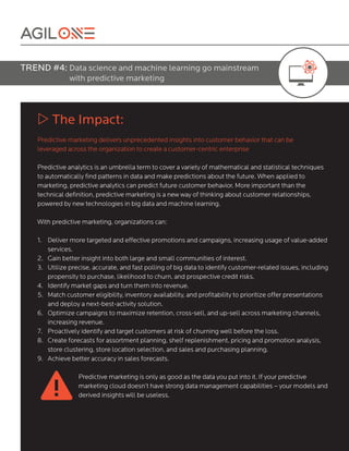 TREND #4: Data science and machine learning go mainstream
with predictive marketing
w The Impact:
Predictive marketing delivers unprecedented insights into customer behavior that can be
leveraged across the organization to create a customer-centric enterprise
Predictive analytics is an umbrella term to cover a variety of mathematical and statistical techniques
to automatically find patterns in data and make predictions about the future. When applied to
marketing, predictive analytics can predict future customer behavior. More important than the
technical definition, predictive marketing is a new way of thinking about customer relationships,
powered by new technologies in big data and machine learning.
With predictive marketing, organizations can:									
1. Deliver more targeted and effective promotions and campaigns, increasing usage of value-added
services.
2. Gain better insight into both large and small communities of interest.
3. Utilize precise, accurate, and fast polling of big data to identify customer-related issues, including
propensity to purchase, likelihood to churn, and prospective credit risks.
4. Identify market gaps and turn them into revenue.
5. Match customer eligibility, inventory availability, and profitability to prioritize offer presentations
and deploy a next-best-activity solution.
6. Optimize campaigns to maximize retention, cross-sell, and up-sell across marketing channels,
increasing revenue.
7. Proactively identify and target customers at risk of churning well before the loss.
8. Create forecasts for assortment planning, shelf replenishment, pricing and promotion analysis,
store clustering, store location selection, and sales and purchasing planning.
9. Achieve better accuracy in sales forecasts.
Predictive marketing is only as good as the data you put into it. If your predictive
marketing cloud doesn’t have strong data management capabilities – your models and
derived insights will be useless.
 