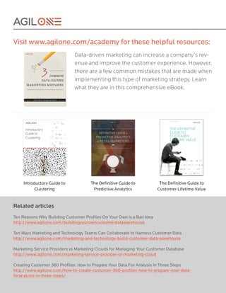 Visit www.agilone.com/academy for these helpful resources:
Data-driven marketing can increase a company’s rev-
enue and improve the customer experience. However,
there are a few common mistakes that are made when
implementing this type of marketing strategy. Learn
what they are in this comprehensive eBook.
Introductory Guide to
Clustering
The Definitive Guide to
Predictive Analytics
The Definitive Guide to
Customer Lifetime Value
Related articles
Ten Reasons Why Building Customer Profiles On Your Own is a Bad Idea
http://www.agilone.com/buildingyourowncustomerdatawarehouse
Ten Ways Marketing and Technology Teams Can Collaborate to Harness Customer Data
http://www.agilone.com/marketing-and-technology-build-customer-data-warehouse
Marketing Service Providers vs Marketing Clouds for Managing Your Customer Database
http://www.agilone.com/marketing-service-provider-or-marketing-cloud
Creating Customer 360 Profiles: How to Prepare Your Data For Analysis In Three Steps
http://www.agilone.com/how-to-create-customer-360-profiles-how-to-prepare-your-data-
foranalysis-in-three-steps/
 