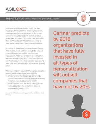 Intuitively we all know that receiving the right
message, at the right time, on the right channel,
improves the customer experience. But today’s
consumer is bombarded with choices and has
growing expectations that retailers are relevant in
their communication. What once was a nice-to-
have is now table-stakes for customer retention.
According to RightNow Customer Impact Report,
78% of consumers are more likely to be a repeat
customer when they receive personalized
experiences. And 9 out of 10 of those consumers
are even willing to pay up to 25% more. Without
it, 50% of consumers would consider abandoning
their loyalties to retailers who don’t deliver relevant
offers.
Where are retailers focused? The top two areas for
growth over the next three years include:
1.	 Personalizing the shopping experience by
understanding the customer’s online browsing
history is expected to grow by 1060%
2.	 Offering associates the ability for suggestive
selling based on the customer’s closet is
expected to grow by 510%
Source: “2015 POS/Customer Engagement Survey,” Boston Retail
Partners.
TREND #2: Consumers demand personalization
Gartner predicts
by 2018,
organizations
that have fully
invested in
all types of
personalization
will outsell
companies that
have not by 20%
 