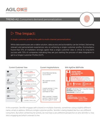 In this example, Jennifer engages with a brand on multiple channels, sometimes using a slightly different
name, email or address. Without a single customer profile, Jennifer is being treated like four very different
consumers. But when combining her activity, we now have a very different perspective on who Jennifer is, how
she’s engaging and what is relevant to her.
w The Impact:
A single customer profile is the path to multi-channel personalization
While data warehouses are a viable solution, data access and actionability can be limited. Delivering
relevant and personalized experiences rely on achieving a single customer profile. Econsultancy
found that 51% of marketers strongly agree that a single customer view is critical to long-term
success with 70% of companies indicating they are just starting the process of data integration to
get to a Single Customer Profile (SCP).
TREND #2: Consumers demand personalization
 