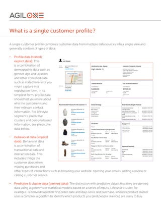What is a single customer profile?
A single customer profile combines customer data from multiple data sources into a single view and
generally contains 3 types of data:	
• Profile data (stated/
explicit data): This
is a combination of
demographic data such as
gender, age and location
and other collected data
such as stated interests you
might capture in a
registration form. In its
simplest form, profile data
should tell you more about
who the customer is and
their relevant contact
information. For lifestyle
segments, predictive
clusters and persona based
information, see predictive
data below.
•	
•	
•	
•	
Behavioral data (implicit
data): Behavioral data
is a combination of
transactional data and
interaction data. This
includes things the
customer does when
making purchases and
other types of interactions such as browsing your website, opening your emails, writing a review or
calling customer service.
Predictive & cluster data (derived data): The distinction with predictive data is that they are derived
data using algorithms or statistical models based on a series of inputs. Lifecycle cluster, for
example, is derived based on first order date and days since last purchase, whereas product cluster
uses a complex algorithm to identify which products you (and people like you) are likely to buy.
 