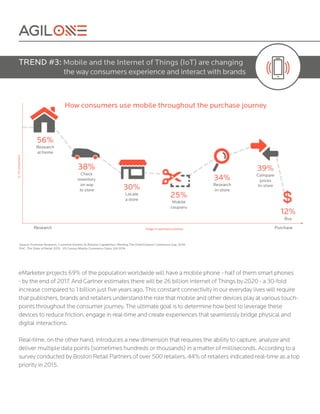eMarketer projects 69% of the population worldwide will have a mobile phone - half of them smart phones
- by the end of 2017. And Gartner estimates there will be 26 billion Internet of Things by 2020 - a 30-fold
increase compared to 1 billion just five years ago. This constant connectivity in our everyday lives will require
that publishers, brands and retailers understand the role that mobile and other devices play at various touch-
points throughout the consumer journey. The ultimate goal is to determine how best to leverage these
devices to reduce friction, engage in real-time and create experiences that seamlessly bridge physical and
digital interactions.
Real-time, on the other hand, introduces a new dimension that requires the ability to capture, analyze and
deliver multiple data points (sometimes hundreds or thousands) in a matter of milliseconds. According to a
survey conducted by Boston Retail Partners of over 500 retailers, 44% of retailers indicated real-time as a top
priority in 2015.
TREND #3: Mobile and the Internet of Things (IoT) are changing
the way consumers experience and interact with brands
 