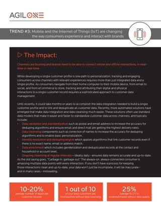 w The Impact:
Channels are blurring and brands need to be able to connect online and offline interactions, in near-
time or real-time
While developing a single customer profile is one path to personalization, tracking and engaging
consumers across channels with relevant experiences requires more than just integrated data and a
single profile. As consumers navigate from their home computer to their mobile device, from email to
social, and from eCommerce to store, tracking and attributing their digital and physical
interactions to a single customer record requires a sophisticated approach to customer data
management.
Until recently, it could take months or years to accomplish the data integration needed to build a single
customer profile and to link and deduplicate all customer data. Recently, more automated solutions have
emerged that make data integration and data cleansing much easier. These solutions often use standard
data models that make it easier and faster to standardize customer data across channels, and typically
include:
•	 Data validation and standardization such as postal and email address to increase the accuracy for
deduping algorithms and ensure email and direct mail are getting the highest delivery rates.
•	 Data cleansing components such as correction of names to increase the accuracy for deduping
algorithms and to enable basic personalization.
•	 Identity resolution and deduping engine which applies algorithms that link customer records even if
there is no exact name, email or address match.
•	 Data enrichment which includes genderization and deduplicated records at the contact and
household or account level.
•	 Ongoing cleansing at regular intervals – ideally daily - ensures data remains accurate and up-to-date.
As the old saying goes, “Garbage in. garbage out.” The always-on, always-connected consumer is
amassing multiple data points with every interaction. If you don’t have a process for keeping
those interactions clean and up-to-date, your data won’t just be incomplete, it will be inaccurate -
and in many cases - misleading.
TREND #3: Mobile and the Internet of Things (IoT) are changing
the way consumers experience and interact with brands
10-20%average number of duplicate
customer records
1 out of 10of your best customers are
misclassified without data cleansing
25%average % LTV is
underestimated without data quality
 