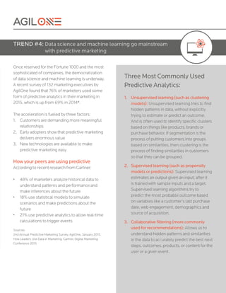 Once reserved for the Fortune 1000 and the most
sophisticated of companies, the democratization
of data science and machine learning is underway.
A recent survey of 132 marketing executives by
AgilOne found that 76% of marketers used some
form of predictive analytics in their marketing in
2015, which is up from 69% in 2014*.
The acceleration is fueled by three factors:
1.	 Customers are demanding more meaningful
relationships
2.	 Early adopters show that predictive marketing
delivers enormous value
3.	 New technologies are available to make
predictive marketing easy
How your peers are using predictive
According to recent research from Gartner:
•	 48% of marketers analyze historical data to
understand patterns and performance and
make inferences about the future
•	 18% use statistical models to simulate
scenarios and make predictions about the
future
•	 21% use predictive analytics to allow real-time
calculations to trigger events
Sources:
2nd Annual Predictive Marketing Survey, AgilOne, January 2015.
How Leaders Use Data in Marketing, Gartner, Digital Marketing
Conference 2015
TREND #4: Data science and machine learning go mainstream
with predictive marketing
Three Most Commonly Used
Predictive Analytics:
1.	 Unsupervised learning (such as clustering
models): Unsupervised learning tries to find
hidden patterns in data, without explicitly
trying to estimate or predict an outcome.
And is often used to identify specific clusters
based on things like products, brands or
purchase behavior. If segmentation is the
process of putting customers into groups
based on similarities, then clustering is the
process of finding similarities in customers
so that they can be grouped.
2.	 Supervised learning (such as propensity
models or predictions): Supervised learning
estimates an output given an input, after it
is trained with sample inputs and a target.
Supervised learning algorithms try to
predict the most probable outcome based
on variables like a customer’s last purchase
date, web engagement, demographics and
source of acquisition.
3.	 Collaborative filtering (more commonly
used for recommendations): Allows us to
understand hidden patterns and similarities
in the data to accurately predict the best next
steps, outcomes, products, or content for the
user or a given event.
 