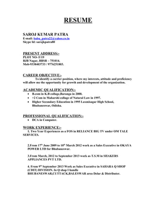 RESUME
SAROJ KUMAR PATRA
E-mail: babu_patra22@yahoo.co.in
Skype Id: sarojkpatra80
PRESENT ADDRESS:-
PLOT NO- F/19
BJB Nagar, BBSR – 751014.
Mob-9338403733 / 9776251803.
CAREER OBJECTIVE:-
To identify a carrier position, where my interests, attitude and proficiency
will allow me the opportunity for growth and development of the organization.
ACADEMIC QUALIFICATION:-
• B.com in K.B collage,Baranga in 2000.
• +2 Com in Maharshi collage of Natural Law in 1997.
• Higher Secondary Education in 1995 Laxmisagar High School,
Bhubaneswar, Odisha.
PROFESSIONAL QUALIFICATION:-
• DCA in Computer.
WORK EXPERIENCE:-
1. Two Year Experiences as a FOS in RELIANCE BIG TV under OM TALE
SERVICES.
2.From 17th
June 2009 to 10th
March 2012 work as a Sales Executive in OKAYA
POWER LTD for Bhubaneswar.
3.From March, 2012 to September 2013 work as T.S.M in SHAKERS
APPLIANCES PVT LTD.
4. From 9th
September 2013 Work as Sales Executive in SAHARA Q SHOP
(CDIT) DIVISION. In Q shop I handle
BHUBANESWAR,CUTTACK,BALESWAR area Delar & Distributer.
 