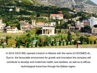 In 2014 CICO SRL opened a branch in Albania with the name of CICOMED.AL.
Due to the favourable environment for growth and innovation the company will
contribute to develop and modernize health care facilities, as well as to diffuse
technological know-how through the Balkan region.
 