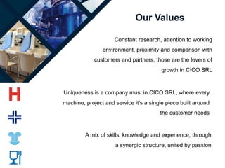 Our Values
Uniqueness is a company must in CICO SRL, where every
machine, project and service it’s a single piece built around
the customer needs
A mix of skills, knowledge and experience, through
a synergic structure, united by passion
Constant research, attention to working
environment, proximity and comparison with
customers and partners, those are the levers of
growth in CICO SRL
 