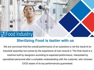 Sterilizing Food is tastier with us
We are convinced that the overall performance of an autoclave is not the result of an
industrial assembly but comes by the experience of men around it. The final result is a
machine built by designers according to expected performance, interpreted by
specialized personnel after a complete understanding with the customer, who chooses
CICO aware of its top performances guaranteed.
 