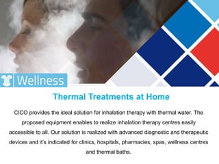CICO provides the ideal solution for inhalation therapy with thermal water. The
proposed equipment enables to realize inhalation therapy centres easily
accessible to all. Our solution is realized with advanced diagnostic and therapeutic
devices and it’s indicated for clinics, hospitals, pharmacies, spas, wellness centres
and thermal baths.
Thermal Treatments at Home
 
