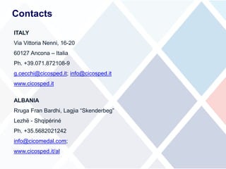 ITALY
Via Vittoria Nenni, 16-20
60127 Ancona – Italia
Ph. +39.071.872108-9
g.cecchi@cicosped.it; info@cicosped.it
www.cicosped.it
ALBANIA
Rruga Fran Bardhi, Lagjia “Skenderbeg”
Lezhë - Shqipériné
Ph. +35.5682021242
info@cicomedal.com;
www.cicosped.it/al
Contacts
 