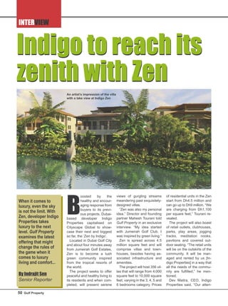 INTERVIEW
B
oosted by the
healthy and encour-
aging response from
buyers to its previ-
ous projects, Dubai-
based developer Indigo
Properties capitalised on
Cityscape Global to show-
case their next and biggest
so far, the ‘Zen by Indigo’.
Located in Dubai Golf City
and about four minutes away
from Jumeirah Golf Estates,
Zen is to become a lush
green community inspired
from the tropical resorts of
the world.
The project seeks to offer
peaceful and healthy living to
its residents and when com-
pleted, will present serene
views of gurgling streams
meandering past exquisitely-
designed villas.
“Zen was also my personal
idea,” Director and founding
partner Mahesh Tourani told
Gulf Property in an exclusive
interview. “My idea started
with Jumeirah Golf Club. I
was inspired by green living.”
Zen is spread across 4.5
million square feet and will
comprise villas and town-
houses, besides having as-
sociated infrastructure and
amenities.
The project will host 356 vil-
las that will range from 4,000
square feet to 10,000 square
feet, varying in the 3, 4, 5 and
6 bedrooms category. Prices
of residential units in the Zen
start from Dh4.5 million and
can go up to Dh9 million. “We
are charging from Dh1,100
per square feet,” Tourani re-
vealed.
The project will also boast
of retail outlets, clubhouses,
parks, play areas, jogging
tracks, meditation nooks,
pavilions and covered out-
door seating. “The retail units
will be on the outskirts of the
community. It will be man-
aged and rented by us [In-
digo Properties] in a way that
all the needs of the commu-
nity are fulfilled,” he men-
tioned.
Dev Maitra, CEO, Indigo
Properties said, “Our atten-
Indigo to reach its
zenith with Zen
Indigo to reach its
zenith with Zen
An artist’s impression of the villa
with a lake view at Indigo Zen
When it comes to
luxury, even the sky
is not the limit. With
Zen, developer Indigo
Properties takes
luxury to the next
level. Gulf Property
examines the latest
offering that might
change the rules of
the game when it
comes to luxury
living and comfort...
By Indrajit Sen
Senior Reporter
50 Gulf Property
 