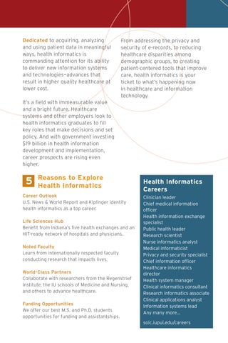 Health Informatics
Careers
Clinician leader
Chief medical information
officer
Health information exchange
specialist
Public health leader
Research scientist
Nurse informatics analyst
Medical informaticist
Privacy and security specialist
Chief information officer
Healthcare informatics
director
Health system manager
Clinical informatics consultant
Research informatics associate
Clinical applications analyst
Information systems lead
Any many more…
soic.iupui.edu/careers
5
Career Outlook
U.S. News & World Report and Kiplinger identify
health informatics as a top career.
Life Sciences Hub
Benefit from Indiana’s five health exchanges and an
HIT-ready network of hospitals and physicians.
Noted Faculty
Learn from internationally respected faculty
conducting research that impacts lives.
World-Class Partners
Collaborate with researchers from the Regenstrief
Institute, the IU schools of Medicine and Nursing,
and others to advance healthcare.
Funding Opportunities
We offer our best M.S. and Ph.D. students
opportunities for funding and assistantships.
Reasons to Explore
Health Informatics
Dedicated to acquiring, analyzing
and using patient data in meaningful
ways, health informatics is
commanding attention for its ability
to deliver new information systems
and technologies—advances that
result in higher quality healthcare at
lower cost.
It’s a field with immeasurable value
and a bright future. Healthcare
systems and other employers look to
health informatics graduates to fill
key roles that make decisions and set
policy. And with government investing
$19 billion in health information
development and implementation,
career prospects are rising even
higher.
From addressing the privacy and
security of e-records, to reducing
healthcare disparities among
demographic groups, to creating
patient-centered tools that improve
care, health informatics is your
ticket to what’s happening now
in healthcare and information
technology.
 