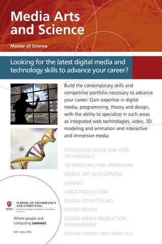 Where people and
computing connect
soic.iupui.edu
Build the contemporary skills and
competitive portfolio necessary to advance
your career. Gain expertise in digital
media, programming, theory and design,
with the ability to specialize in such areas
as integrated web technologies, video, 3D
modeling and animation and interactive
and immersive media.
integrated media and web
technology
3D Modeling and Animation
Mobile app development
Gaming
Video production
Digital storytelling
Sound design
Digital media Production
Management
Design theory into practice
Looking for the latest digital media and
technology skills to advance your career?
Media Arts
and Science
Master of Science
 