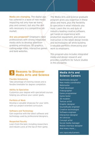 5 Media Arts and
Science Careers
Multimedia designer
New media coordinator
Webmaster
Flash developer
Videographer
Game programmer
Game tester
3D modeler
Texture artist
Graphic designer
Sound/Audio engineer
Creative technologist
Software engineer
Interaction designer
Art director
Concept artist
Social media manager
Mobile interface designer
And many more....
soic.iupui.edu/careers
Flexible Scheduling
Take advantage of evening classes and a
flexible timetable for degree completion.
Ability to Specialize
Customize your degree with specialized courses
helping you achieve your career goals.
Portfolio of Work
Develop a valuable showcase for your skills
with our project-oriented curriculum.
Software and Technology
Gain expertise with the latest software and
technology used by professional designers.
Respected Faculty
Learn from the best, including researchers
and industry pros at the top of their game.
Reasons to Discover
Media Arts and Science
Media are changing. The digital age
has ushered in a wave of new media
impacting not only how we learn,
play and connect, but also the skill
sets necessary in a competitive job
market.
Are you prepared? Employers need
professionals with strong integrated
media skills to develop attention-
grabbing animations, 3D graphics,
cutting-edge video, interactive games
and bold websites.
The Media Arts and Science graduate
program gives you expertise in these
areas and more, plus the flexibility
to specialize in what interests you
most. Learn the ins and outs of
industry-leading creative software,
get hands-on experience with
production equipment, and receive
instruction in the latest design trends
and technologies—all while building
a valuable portfolio showcasing your
work to employers.
This program also includes integrated
media and design research and
provides a platform for future studies
in this discipline.
 
