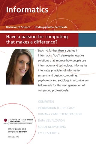 Where people and
computing connect
soic.iupui.edu
Look no further than a degree in
Informatics. You’ll develop innovative
solutions that improve how people use
information and technology. Informatics
integrates principles of information
systems and design, computing,
psychology and sociology in a curriculum
tailor-made for the next generation of
computing professionals.
Computing
Information technology
Human-computer interaction
Data visualization
Social networking
Cyber security
Have a passion for computing
that makes a difference?
Informatics
Bachelor of Science Undergraduate Certificate
 