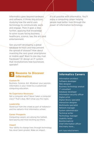 Informatics Careers
Information architect
Software developer
Web designer
Business technology analyst
IT consultant
Database developer
Information security officer
Digital artist
Digital library specialist
Interaction designer
Multimedia specialist
Network manager
System administrator
Technical writer
Technology manager
Usability tester
Bioinformaticist
Chief information officer
And many more…
soic.iupui.edu/careers
Custom-fit
Business. Science. Art. Whatever your passion,
informatics is your ticket to a customized
computing education.
No Experience Necessary
Not a computer whiz? Never taken a computer
class? That’s okay. We’ll show you the ropes.
Leadership
Stand out from the crowd as part of Indiana’s—
and the nation’s—first informatics school.
Career Prospects
Computing careers are among the hottest,
best-paying and most exciting out there.
Impact
Your ability to change lives through technology
has never been greater. Make an impact.
Reasons to Discover
Informatics
5
Informatics goes beyond hardware
and software. It thinks big picture,
studying how the world uses
technology to communicate, work
and engage. Then it goes a step
further, applying that knowledge
to solve issues facing business,
healthcare, science, law, the arts and
entertainment.
See yourself developing a global
database to track and help prevent
the spread of disease? How about
inventing the next great smartphone
or mobile app? Want to one day rival
Facebook? Or design an IT system
that revolutionizes how businesses
operate?
It’s all possible with informatics. You’ll
enjoy a computing career helping
people lead better lives through the
power of information technology.
 