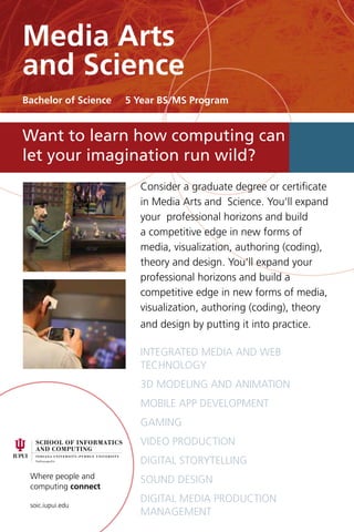Where people and
computing connect
soic.iupui.edu
Consider a graduate degree or certificate
in Media Arts and Science. You’ll expand
your professional horizons and build
a competitive edge in new forms of
media, visualization, authoring (coding),
theory and design. You’ll expand your
professional horizons and build a
competitive edge in new forms of media,
visualization, authoring (coding), theory
and design by putting it into practice.
integrated media and web
technology
3D Modeling and Animation
Mobile app development
Gaming
Video production
Digital storytelling
Sound design
Digital media Production
Management
Want to learn how computing can
let your imagination run wild?
Media Arts
and Science
Bachelor of Science 5 Year BS/MS Program
 