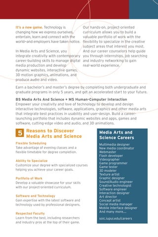 It’s a new game. Technology is
changing how we express ourselves,
entertain, learn and connect with the
world—and employers have taken notice.
In Media Arts and Science, you
integrate creativity with contemporary
career-building skills to manage digital
media production and develop
dynamic websites, interactive games,
3D motion graphics, animations, and
produce audio and video.
Our hands-on, project-oriented
curriculum allows you to build a
valuable portfolio of work with the
flexibility to specialize in the creative
subject areas that interest you most.
And our career counselors help guide
you through internships, job searching
and industry networking to gain
real-world experience.
5 Media Arts and
Science Careers
Multimedia designer
New media coordinator
Webmaster
Flash developer
Videographer
Game programmer
Game tester
3D modeler
Texture artist
Graphic designer
Sound/Audio engineer
Creative technologist
Software engineer
Interaction designer
Art director
Concept artist
Social media manager
Mobile interface designer
And many more....
soic.iupui.edu/careers
Flexible Scheduling
Take advantage of evening classes and a
flexible timetable for degree completion.
Ability to Specialize
Customize your degree with specialized courses
helping you achieve your career goals.
Portfolio of Work
Develop a valuable showcase for your skills
with our project-oriented curriculum.
Software and Technology
Gain expertise with the latest software and
technology used by professional designers.
Respected Faculty
Learn from the best, including researchers
and industry pros at the top of their game.
Reasons to Discover
Media Arts and Science
Earn a bachelor’s and master’s degree by completing both undergraduate and
graduate programs in only 5 years, and get an accelerated start to your future.
BS Media Arts And Science + MS Human-Computer Interaction
Empower your creativity and love of technology to develop and design
interactive technologies, software, applications, graphics and other media arts
that integrate best practices in usability and user-design. Build a career-
launching portfolio that includes dynamic websites and apps, games and
software, cutting-edge video and audio, and 3D animations.
 