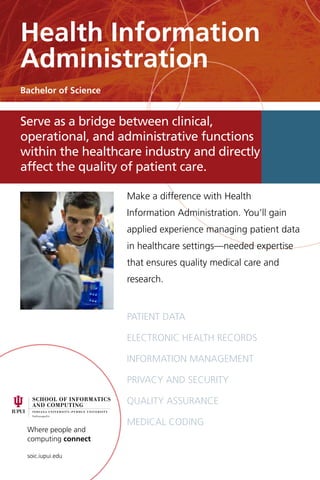 Where people and
computing connect
soic.iupui.edu
Make a difference with Health
Information Administration. You’ll gain
applied experience managing patient data
in healthcare settings—needed expertise
that ensures quality medical care and
research.
Patient data
Electronic health records
Information management
Privacy and security
Quality assurance
Medical coding
Serve as a bridge between clinical,
operational, and administrative functions
within the healthcare industry and directly
affect the quality of patient care.
Health Information
Administration
Bachelor of Science
 