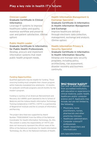 Who Should Apply?Qualified applicants will hold
four-year or advanced degrees
from accredited institutions,
with education or experience in
clinical medicine, public health,
healthcare and/or computer
science and IT. Applicants may
include, but are not limited to,
the following:
•		Physicians, nurse
practitioners, nurses,
pharmacists and other
practicing clinicians
•		Healthcare administrators
•		Computer science/IT
professionals
•		Health researchers and
		informaticians
soic.iupui.edu/careers
Funding Opportunities
Qualified applicants may be eligible for funding. Those
receiving funding must complete their chosen program
within federally-mandated time allotments – 12 months
for graduate certificate programs and 24 months for the
master’s program.
Funding is courtesy of an American Reinvestment and
Recovery Act (ARRA) grant awarded to the IU School of
Medicine and the Indiana Health Information Technology
Training Collaborative (I-HITTC). I-HITTC is a partnership
of Regenstrief Institute and the IU schools of Informatics
and Nursing.
The project described was supported by Award
Number T15OC000047 from the Office of the National
Coordinator for Health Information Technology, Os, Hhs.
The content is solely the responsibility of I-HITTC and
does not necessarily represent the official views of the
Office of the National Coordinator for Health Information
Technology, Os, Hhs or the National Institutes of Health.
Clinician Leader
Graduate Certificate in Clinical
Informatics
Leverage IT systems to improve
healthcare safety and quality,
maximize workflow and preserve
user and patient satisfaction. (Online
option)
Public Health Leader
Graduate Certificate in Informatics
for Public Health Professionals
Develop, procure and implement
information systems that meet
public health program needs.
Health Information Management &
Exchange Specialist
Graduate Certificate in Informatics
in Health Information Management
and Exchange
Improve healthcare delivery
through electronic data collection,
management, exchange and analysis.
(Online option)
Health Information Privacy &
Security Specialist
Graduate Certificate in Informatics
in Health Information Security
Develop and manage data security
programs, including policy,
architectures, risk assessment,
disaster recovery and business
continuity.
Play a key role in health IT’s future:
 