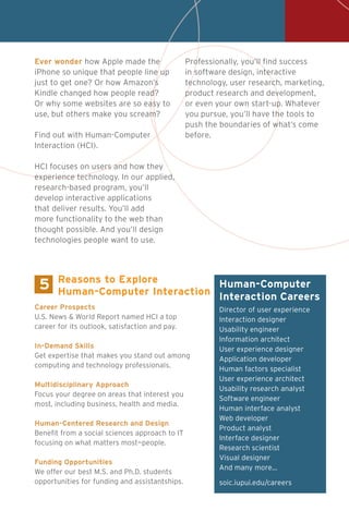 5
Career Prospects
U.S. News & World Report named HCI a top
career for its outlook, satisfaction and pay.
In-Demand Skills
Get expertise that makes you stand out among
computing and technology professionals.
Multidisciplinary Approach
Focus your degree on areas that interest you
most, including business, health and media.
Human-Centered Research and Design
Benefit from a social sciences approach to IT
focusing on what matters most—people.
Funding Opportunities
We offer our best M.S. and Ph.D. students
opportunities for funding and assistantships.
Reasons to Explore
Human-Computer Interaction
Director of user experience
Interaction designer
Usability engineer
Information architect
User experience designer
Application developer
Human factors specialist
User experience architect
Usability research analyst
Software engineer
Human interface analyst
Web developer
Product analyst
Interface designer
Research scientist
Visual designer
And many more…
soic.iupui.edu/careers
Human-Computer
Interaction Careers
Ever wonder how Apple made the
iPhone so unique that people line up
just to get one? Or how Amazon’s
Kindle changed how people read?
Or why some websites are so easy to
use, but others make you scream?
Find out with Human-Computer
Interaction (HCI).
HCI focuses on users and how they
experience technology. In our applied,
research-based program, you’ll
develop interactive applications
that deliver results. You’ll add
more functionality to the web than
thought possible. And you’ll design
technologies people want to use.
Professionally, you’ll find success
in software design, interactive
technology, user research, marketing,
product research and development,
or even your own start-up. Whatever
you pursue, you’ll have the tools to
push the boundaries of what’s come
before.
 