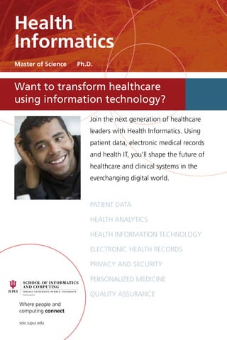 Where people and
computing connect
soic.iupui.edu
Join the next generation of healthcare
leaders with Health Informatics. Using
patient data, electronic medical records
and health IT, you’ll shape the future of
healthcare and clinical systems in the
everchanging digital world.
Patient data
health analytics
Health information technology
Electronic health records
Privacy and security
Personalized medicine
Quality assurance
Want to transform healthcare
using information technology?
Health
Informatics
Master of Science Ph.D.
 