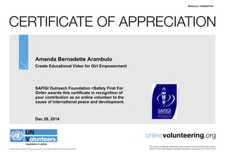 Certificate of Appreciation
United Nations Volunteers is administered by the United Nations Development Programme (UNDP)
onlinevolunteering.org
This online volunteering collaboration was enabled through the Online Volunteering
service of the United Nations Volunteers programme according to its Terms of Use
Amanda Bernadette Arambulo
Create Educational Video for Girl Empowerment
SAFIGI Outreach Foundation <Safety First For
Girls> awards this certificate in recognition of
your contribution as an online volunteer to the
cause of international peace and development.
Dec 28, 2014
Reference: 310929/57762
 