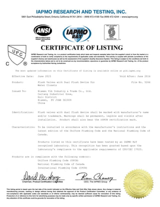 IAPMO Research and Testing, Inc. is a product certification body which tests and inspects samples taken from the supplier's stock or from the market or a
combination of both to verify compliance to the requirements of applicable codes and standards. This activity is coupled with periodic surveillance of the
supplier's factory and warehouses as well as the assessment of the supplier's Quality Assurance System. This listing is subject to the conditions set forth in
the characteristics below and is not to be construed as any recommendation, assurance or guarantee by IAPMO Research and Testing, Inc. of the product
acceptance by Authorities Having Jurisdiction.
This listing period is based upon the last date of the month indicated on the Effective Date and Void After Date shown above. Any change in material,
manufacturing process, marking or design without having first obtained the approval of the Product Certification Committee, or any evidence of
non-compliance with applicable codes and standards or of inferior workmanship, may be deemed sufficient cause for revocation of this listing.
Production of or reference to this form for advertising purposes may be made only by specific written permission of IAPMO Research and Testing, Inc.
Any alteration of this certificate could be grounds for revocation of the listing.
The most updated information on this Certificate of Listing is available online at pld.iapmo.org
Effective Date: June 2015 Void After: June 2016
Product: Flush Valves with Dual Flush Device for
Water Closets
File No. 5264
Issued To: Xiamen Vib Industry & Trade Co., Ltd.
Caitang Industrial Zone,
Huli District
Xiamen, FU JIAN 361009
China
Identification: Flush valves with dual flush device shall be marked with manufacturer's name
and/or trademark. Markings shall be permanent, legible and visible after
installation. Product shall also bear the cUPC® certification mark.
Characteristics: To be installed in accordance with the manufacturer's instructions and the
latest edition of the Uniform Plumbing Code and the National Plumbing Code of
Canada.
Products listed on this certificate have been tested by an IAPMO R&T
recognized laboratory. This recognition has been granted based upon the
laboratory's compliance to the applicable requirements of ISO/IEC 17025.
Products are in compliance with the following code(s):
Uniform Plumbing Code (UPC®)
National Plumbing Code of Canada
International Plumbing Code (IPC®)
 