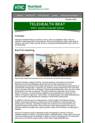 Website Who We Are HTRC Services Funding Billing & Reimbursement
October 2016
TELEHEALTH BEAT
HTRC's monthly telehealth bulletin
Greetings!
Heartland Telehealth Resource Center is here to meet your telehealth needs. We are a
federally funded organization serving Kansas, Missouri and Oklahoma, with a wide range of
services, and many of them are free. Email us at questions@HeartlandTRC.org or call us at
877-643-HTRC.
KanTel meeting
Right: Kirsten Angell discusses telenutrition reimbursement at October KanTel meeting.
During the October meeting of KanTel, the board agreed to recommend to the Kansas
Behavioral Science and Regulatory Board that they consider expanding the use of
telesupervision in licensing mental health professionals. One of the licensing requirements of
mental health professionals is supervision by another licensed professional in the same field.
Since rural areas suffer from a shortage of mental health professionals, there may be no other
professional in the area to supervise. The travel required for supervision can be a major
barrier to licensing - one that could be mitigated by using telesupervision rather than or in
addition to in-person supervision. Other states, including Georgia, have added telesupervision
rules in an effort to help alleviate the shortage of mental health professionals.
In addition to the discussion on telesupervision, Kirsten Angell of the Western Kansas
Dietetic Association presented on telenutrition and the difficulties of reimbursement from
private payers in Kansas. According to Angell, the uncertainty over reimbursement has
slowed the uptake of telenutrition, which can help to reach remote patients who may not
otherwise receive the support they need to prevent costly chronic illnesses, including type 2
diabetes.
KanTel is an advisory board of telehealth experts and legislators working to improve
telehealth adoption in Kansas. Among their goals is telehealth parity, a state policy that would
insure that reimbursement for telehealth is equal to in-person reimbursement. For information
about how to join KanTel, please contact Janine Gracy at jgracy@KUMC.edu.
 