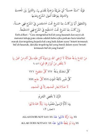 5
ُُ�ْ‫ﻮ‬َ‫ﻗ‬”ً‫ﺔ‬َ‫ﻨ‬ َ�‫ﺴ‬َ‫ﺣ‬ ً‫ﺔ‬�‫ﻨ‬ ُ�‫ﺳ‬“ِ‫ﺔ‬َ‫ﻨ‬ َ�‫ﺴ‬َ‫ﺤ‬ْ‫ﻟ‬‫ا‬ َ ْ‫ﲔ‬َ‫ﺑ‬ ُ ْ‫ِﲒ‬‫ﻴ‬ْ‫ﻤ‬�‫ﺘ‬‫ﻟ‬‫ا‬َ‫و‬ ،‫ﺎ‬َ ِ‫ﲠ‬ ‫ى‬َ‫ﺪ‬َ‫ت‬ْ‫ﻘ‬ُ‫ﻳ‬ ً‫ﺔ‬�‫ﻴ‬ ِ‫ﺿ‬ْ‫ﺮ‬َ‫ﻣ‬ ً‫ﺔ‬َ‫ﻘ‬ْ‫ﻳ‬ِ‫ﺮ‬َ‫ﻃ‬ ْ‫ي‬�‫أ‬
ِ‫ﺔ‬َ‫ﺌ‬ِّ‫ﻴ‬� �‫ﻟﺴ‬‫ا‬َ‫و‬‫َﺎ‬‫ﻬ‬ِ‫ﻣ‬َ‫ﺪ‬َ�َ‫و‬ ِ‫ع‬ْ �‫اﻟﴩ‬ ِ‫ل‬ْ‫ﻮ‬ ُ‫ﺻ‬�‫أ‬ ِ‫ﺔ‬َ‫ﻘ‬َ‫ﻓ‬‫ا‬َ‫ﻮ‬ُ‫ﻤ‬ِ‫ﺑ‬.
،ٌ‫ﺔ‬َ‫ﻨ‬ َ�‫ﺴ‬َ‫ﺣ‬ َ‫ِيﻲ‬‫ﻬ‬َ‫ﻓ‬ ِ‫ع‬ْ �‫اﻟﴩ‬ ْ ِ‫ﰲ‬ ٍ‫ﻦ‬ َ‫ﺴ‬ْ‫ﺤ‬َ‫ﺘ‬ ْ�‫ﺴ‬ُ‫ﻣ‬ َ‫ﺖ‬َْ‫ﲢ‬ ُ‫ج‬ِ‫ر‬َ‫ﺪ‬ْ‫ﻨ‬َ‫ﺗ‬ ‫ﺎ‬�‫ﻤ‬ِ‫ﻣ‬ ْ‫َﺖ‬‫ﻧ‬ َ‫ﰷ‬ ْ‫ن‬
�
‫ا‬ ‫ﺎ‬َ�‫ﳖ‬�‫أ‬ ُ‫ﻖ‬ْ‫ي‬ِ‫ﻘ‬ْ‫ﺤ‬�‫ﺘ‬‫ﻟ‬‫ا‬َ‫و‬
ٌ‫ﺔ‬َ�َ‫ب‬ْ‫ﻘ‬َ‫ﺘ‬ ْ�‫ﺴ‬ُ‫ﻣ‬ َ‫ِيﻲ‬‫ﻬ‬َ‫ﻓ‬ ِ‫ع‬ْ �‫اﻟﴩ‬ ْ ِ‫ﰲ‬ ٍ‫ﺢ‬َ‫ب‬ْ‫ﻘ‬َ‫ﺘ‬ ْ�‫ﺴ‬ُ‫ﻣ‬ َ‫ﺖ‬َْ‫ﲢ‬ ُ‫ج‬ِ‫ر‬َ‫ﺪ‬ْ‫ﻨ‬َ‫ﺗ‬ ‫ﺎ‬�‫ﻤ‬ِ‫ﻣ‬ ْ‫َﺖ‬‫ﻧ‬َ‫ﰷ‬ ْ‫ن‬
�
‫ا‬َ‫و‬.
Fath al-Bari - “Cara mengetahui bid’ah yang hasanah dan sayyi-ah
menurut tahqiq para ulama adalah bahwa jika perkara baru tersebut
masuk dan tergolong kepada hal yang baik dalam syara’ berarti termasuk
bid’ah hasanah, dan jika tergolong hal yang buruk dalam syara' berarti
termasuk bid’ah yang buruk”
‫ﺎ‬َ ِ‫ﲠ‬ َ‫ﻞ‬ِ َ‫ﲻ‬ ْ‫ﻦ‬َ‫ﻣ‬ ِ‫م‬ َ�ٓ‫آ‬ ُ‫ﻞ‬ْ‫ث‬ِ‫ﻣ‬ ِ‫ﻪ‬ْ‫ﻴ‬َ‫ﻠ‬َ� َ‫ن‬ َ‫ﰷ‬ َُ�ْ‫ﻮ‬ ُ‫ﺳ‬َ‫ر‬َ‫و‬ َ‫ﷲ‬ ِ‫ﴈ‬ ْ‫ﺮ‬ُ� َ‫ﻻ‬ ً َ�َ‫ﻼ‬ َ‫ﺿ‬ ً‫ﺔ‬َ�ْ‫ِﺪ‬‫ﺑ‬ َ‫ع‬َ‫ﺪ‬َ‫ﺘ‬ْ‫ﺑ‬‫ا‬ ْ‫ﻦ‬َ‫ﻣ‬
ٌ‫ء‬ ْ َ‫ﳽ‬ ْ ِ‫ﱒ‬ِ‫ار‬َ‫ز‬ْ‫و‬�‫أ‬ ْ‫ﻦ‬ِ‫ﻣ‬ ُ‫ﺺ‬ُ‫ﻘ‬ْ‫ﻨ‬َ‫ﻳ‬ َ‫ﻻ‬)‫ﺕ‬‫ﻩ‬(
ٍ‫ﺔ‬َ‫ﺛ‬َ‫ﺪ‬ْ�ُ‫ﻣ‬ � ُ‫ﰻ‬ٌ‫ﺔ‬َ�ْ‫ِﺪ‬‫ﺑ‬YYY‫ﻮع‬ُ‫ﻤ‬ْ‫ﺠ‬َ‫ﻣ‬ � ُ‫ﰻ‬YYY
ِ‫ت‬ْ‫ﻮ‬َ‫ﻤ‬ْ‫ﻟ‬‫ا‬ ُ‫ﺔ‬َ‫ﻘ‬ِ‫ﺋ‬ٓ‫آ‬َ‫ذ‬ ٍ‫ﺲ‬ْ‫ﻔ‬َ‫ﻧ‬ � ُ‫ﰻ‬XXX‫ﻊ‬ِ‫ﻣ‬‫ﺎ‬َ� � ُ‫ﰻ‬XXX
ِ‫ﺪ‬ِ� ْ‫ﺴ‬َ‫ﻤ‬ْ‫ﻟ‬‫ا‬ ِ‫ﰲ‬ �‫ﻻ‬
�
‫ا‬ ِ‫ﺪ‬ِ� ْ‫ﺴ‬َ‫ﻤ‬ْ‫ﻟ‬‫ا‬ ِ‫ﺎر‬َ�ِ‫ﻟ‬ َ‫ة‬ َ‫ﻼ‬ َ‫ﺻ‬ َ‫ﻻ‬
__________________________________________________________________
ْ‫ﱘ‬ِ‫ﺮ‬ْ‫ﺤ‬�‫ﺘ‬‫اﻟ‬ ِ‫ﴤ‬َ‫ت‬ْ‫ﻘ‬َ‫ﻳ‬ َ‫ﻻ‬ ُ‫ك‬ْ�‫اﻟﱰ‬
ُ‫ﻩ‬‫و‬ُ‫ُﺬ‬�َ‫ﻓ‬ ُ‫ﻮل‬ ُ‫ﺳ‬�‫اﻟﺮ‬ ُ ُ‫ﰼ‬ َ�ٓ‫آ‬ ‫ﺎ‬َ‫ﻣ‬َ‫و‬‫ﺎ‬َ‫ﻣ‬َ‫و‬‫ا‬‫ﻮ‬ُ َ‫ﳤ‬ْ‫ن‬‫ﺎ‬َ‫ﻓ‬ ُ‫ﻪ‬ْ‫ﻨ‬َ‫ﻋ‬ ْ ُ‫ﺎﰼ‬ََ‫ﳖ‬
:‫)ﺍﻟﺤﺸﺮ‬7(
XXُ‫ﻪ‬َ‫ﻛ‬َ‫ﺮ‬َ� ‫ﺎ‬َ‫ﻣ‬َ‫و‬ُ‫ﻪ‬ْ‫ﻨ‬َ‫ﻋ‬ ‫ا‬‫ﻮ‬ُ َ‫ﳤ‬ْ‫ن‬‫ﺎ‬َ‫ﻓ‬ALLAH DOES NOT SAY: XX
XXُْ�َ‫ﻌ‬ْ‫ﻔ‬َ‫ﻳ‬ ْ‫ﻢ‬َ‫ﻟ‬ ‫ﺎ‬َ‫ﻣ‬َ‫و‬ُ‫ﻪ‬ْ‫ﻨ‬َ‫ﻋ‬ ‫ا‬‫ﻮ‬ُ َ‫ﳤ‬ْ‫ن‬‫ﺎ‬َ‫ﻓ‬ALLAH DOES NOT SAY: XX
 