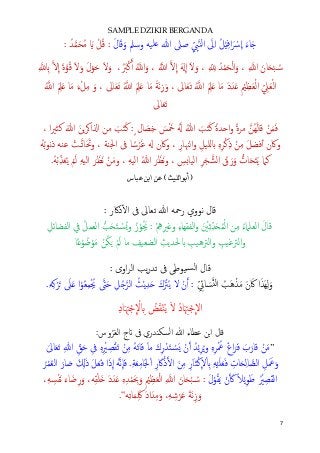7
SAMPLE DZIKIR BERGANDA
َ‫ل‬‫ﺎ‬َ‫ﻗ‬َ‫و‬ ‫وﺳﲅ‬ ‫�ﻠﻴﻪ‬ ‫ﷲ‬ ‫ﺻﲆ‬ ِّ ِ‫ﱯ‬�‫ﻨ‬‫اﻟ‬ َ‫ﱃ‬ِ‫ا‬ ُ‫ﻞ‬ْ‫ي‬ِ‫ﻓ‬‫ا‬َ ْ‫ﴎ‬
�
‫ا‬ َ‫ء‬‫ﺎ‬َ�: ُ‫ﺪ‬�‫ﻤ‬َ‫ﺤ‬ُ‫ﻣ‬ َ� ْ‫ﻞ‬ُ‫ﻗ‬ :
�‫ﻻ‬
�
‫ا‬ َ‫ة‬�‫ﻮ‬ُ‫ﻗ‬ َ‫ﻻ‬َ‫و‬ َ‫ل‬ْ‫ﻮ‬َ‫ﺣ‬ َ‫ﻻ‬َ‫و‬ ،َُ‫ﱪ‬ْ‫ﻛ‬�‫أ‬ ُ��‫ا‬َ‫و‬ ، ُ��‫ا‬ �‫ﻻ‬
�
‫ا‬ َ�
�
‫ا‬ َ‫ﻻ‬َ‫و‬ ، ِ ّ ِ� ُ‫ﺪ‬ْ‫ﻤ‬َ‫ﺤ‬ْ‫ﻟ‬‫ا‬َ‫و‬ ، ِ ��‫ا‬ َ‫ﺎن‬َ�ْ‫ﺒ‬ ُ�‫ﺳ‬ِ �� ِ�
ِّ ِ‫ﲇ‬َ‫ﻌ‬ْ‫ﻟ‬‫ا‬ُ��‫ا‬ َ ِ‫ﲅ‬َ� ‫ﺎ‬َ‫ﻣ‬ َ‫ء‬ْ‫ﻞ‬ِ‫ﻣ‬ َ‫و‬ ، ‫ﺎﱃ‬َ‫ﻌ‬َ‫ﺗ‬ ُ��‫ا‬ َ ِ‫ﲅ‬َ� ‫ﺎ‬َ‫ﻣ‬ َ‫ﺔ‬َ‫ﻧ‬ِ‫ز‬َ‫و‬ ، ‫ﺎﱃ‬َ‫ﻌ‬َ‫ﺗ‬ ُ��‫ا‬ َ ِ‫ﲅ‬َ� ‫ﺎ‬َ‫ﻣ‬ َ‫د‬َ‫ﺪ‬َ� ِ ْ‫ﲓ‬ِ‫ﻈ‬َ‫ﻌ‬ْ‫ﻟ‬‫ا‬
‫ﺎﱃ‬َ‫ﻌ‬َ‫ﺗ‬
، ‫ا‬‫ﲑ‬‫ﻛﺜ‬ َ‫ﷲ‬ َ‫�ﻦ‬‫ﺮ‬�‫ا�ا‬ ‫ﻣﻦ‬ َ‫ﺐ‬َ‫ﺘ‬َ‫ﻛ‬ :ٍ ‫ﺎل‬ َ‫ﺼ‬ِ‫ﺧ‬ َ‫ﺲ‬َْ‫ﲬ‬ َُ� ُ‫ﷲ‬ َ‫ﺐ‬َ‫ﺘ‬َ‫ﻛ‬ ً‫ة‬‫ا�ﺪ‬‫و‬ ً‫ة‬‫ﻣﺮ‬ �‫ُﻦ‬‫ﻬ‬َ‫ﻟ‬‫ﻗﺎ‬ ْ‫ﻦ‬َ‫ﻤ‬َ‫ﻓ‬
‫ا‬‫و‬ ِ‫لﻠﻴﻞ‬� ِ‫ﻩ‬ِ‫ﺮ‬ْ‫ﻛ‬ِ‫ذ‬ ْ‫ﻦ‬ِ‫ﻣ‬ َ‫ﻞ‬‫ﻓﻀ‬ٔ‫أ‬ ‫وﰷن‬ُ‫ﻪ‬ُ‫ﺑ‬‫ﻮ‬‫ﻧ‬‫ذ‬ ‫ﻋﻨﻪ‬ ْ‫�ﺖ‬�‫ﺗ‬‫ﺎ‬َ َ‫وﲢ‬ ، ‫اﳉﻨﺔ‬ ‫ﰱ‬ ‫ﺎ‬ ً‫ﺳ‬ْ‫ﺮ‬َ‫ﻏ‬ � ‫وﰷن‬ ، ِ‫�ﳯﺎر‬
ِ‫ﻪ‬‫اﻟﻴ‬ ُ‫ﷲ‬ َ‫ﺮ‬َ‫َﻈ‬‫ﻧ‬‫و‬ ، ِ‫اﻟﻴﺎ�ﺲ‬ ِ‫ﺮ‬َ‫ﺠ‬�‫اﻟﺸ‬ ُ‫ق‬َ‫ر‬َ‫و‬ �‫ﺎت‬َ�َ‫ﺘ‬َ‫ﻳ‬ ‫ﻛﲈ‬،.ُ‫ﻪ‬ْ‫ﺑ‬ِّ‫ﺬ‬َ‫ﻌ‬ُ‫ﻳ‬ ْ‫ﻢ‬َ‫ﻟ‬ ِ‫ﻪ‬‫اﻟﻴ‬ َ‫ﺮ‬َ‫َﻈ‬‫ﻧ‬ ْ‫ﻦ‬َ‫ﻣ‬‫و‬
)‫ﺃﺑ‬‫ﻮ‬‫ﺍﻟ‬‫ﻠ‬‫ﻴ‬‫ﺚ‬(‫ﻋﺒﺎﺱ‬ ‫ﺍﺑﻦ‬ ‫ﻋﻦ‬
: ‫ذﰷر‬ٔ�‫ا‬ ‫ﰱ‬ ‫ﺗﻌﺎﱃ‬ ‫ﷲ‬ ‫رﲪﻪ‬ ‫ﻧﻮوي‬ ‫ﻗﺎل‬
‫ﻦ‬ِ‫ﻣ‬ ُ‫ء‬‫اﻟﻌﻠﲈ‬ َ‫ل‬‫ﻗﺎ‬ِ‫اﻟﻔﻀﺎﺋﻞ‬ ‫ﰲ‬ ُ‫ﻞ‬‫اﻟﻌﻤ‬ �‫ﺐ‬َ‫ﺤ‬َ‫ﺘ‬ ْ�‫ﺴ‬ُ�‫و‬ ُ‫ز‬ْ‫ﻮ‬ُ َ‫ﳚ‬ : ْ ِ‫ﱒ‬ِ‫و�ﲑ‬ ِ‫ء‬‫اﻟﻔﻘﻬﺎ‬‫و‬ َ ْ‫ﲔ‬ِ‫ﺛ‬ِّ‫ﺪ‬َ�ُ‫ﻤ‬ْ‫ﻟ‬‫ا‬
‫ﺎ‬ً�ْ‫ﻮ‬ ُ‫ﺿ‬ْ‫ﻮ‬َ‫ﻣ‬ ْ‫ﻦ‬ُ‫ﻜ‬َ� ْ‫ﻢ‬َ‫ﻟ‬ ‫ﻣﺎ‬ ِ‫اﻟﻀﻌﻴﻒ‬ ِ‫�ﳊﺪﻳﺚ‬ ِ‫اﻟﱰﻫﻴﺐ‬‫و‬ ِ‫اﻟﱰﻏﻴﺐ‬‫و‬
: ‫اوى‬‫ﺮ‬‫اﻟ‬ ‫ﻳﺐ‬‫ر‬‫ﺗﺪ‬ ‫ﰱ‬ ‫�ﻴﻮﻃﻰ‬‫ﺴ‬‫ﻟ‬‫ا‬ ‫ﻗﺎل‬
ِّ ِ‫ﺎﰄ‬ َ‫ﺴ‬�‫ن‬‫ﻟ‬‫ا‬ ُ‫َﺐ‬‫ﻫ‬ْ‫ﺬ‬َ‫ﻣ‬ َ‫ن‬ َ‫ﰷ‬ ‫ا‬َ‫َﺬ‬‫ﻬ‬ِ‫ﻟ‬َ‫و‬ِ‫ﻞ‬ُ��‫اﻟﺮ‬ ُ‫ﺚ‬ْ‫ﻳ‬ِ‫ﺪ‬َ� َ‫ك‬َ ْ‫ﱰ‬ُ‫ﻳ‬ ‫ﻻ‬ ْ‫ن‬�‫أ‬ :.ِ‫ﻪ‬ِ‫ﻛ‬ْ‫ﺮ‬َ� َ‫ﲆ‬َ� ‫ا‬ْ‫ﻮ‬ُ‫ﻌ‬ِ‫ﻤ‬ْ ُ‫ﳚ‬ �‫ﱴ‬َ‫ﺣ‬
ِ‫د‬‫ﺎ‬َ ِ‫ﳤ‬ْ‫ﺟ‬
�
ْ‫ﻻ‬ ِ� ُ‫ﺾ‬َ‫ﻘ‬ْ‫ﻨ‬ُ‫ﻳ‬ َ‫ﻻ‬ ُ‫د‬‫ﺎ‬َ ِ‫ﳤ‬ْ‫ﺟ‬
�
‫اﻻ‬
:‫وس‬ُ‫ﺮ‬َ‫ﻌ‬‫اﻟ‬ ‫�ج‬ ‫ﰱ‬ ‫ﺴﻜنﺪري‬‫ﻟ‬‫ا‬ ‫ﷲ‬ ‫ﻋﻄﺎء‬ ‫�ﻦ‬‫ا‬ ‫ﻗﺎل‬
”َ‫ﺎﱃ‬َ‫ﻌ‬َ‫ﺗ‬ ِ‫ﷲ‬ ِّ‫ﻖ‬َ‫ﺣ‬ ِ‫ﰱ‬ ِ‫ﻩ‬ِ ْ‫ﲑ‬ ِ‫ﺼ‬ْ‫ﻘ‬َ‫ﺗ‬ ْ‫ﻦ‬ِ‫ﻣ‬ ُ‫ﻪ‬َ‫ﺗ‬‫ﺎ‬َ‫ﻓ‬ َ‫ﺎ‬‫ﻣ‬ َ‫ك‬ِ‫ر‬ْ‫ﺪ‬َ‫ﺘ‬ ْ�‫ﺴ‬َ� ْ‫ن‬�‫أ‬ ُ‫ﺪ‬ْ‫ﻳ‬ِ‫ﺮ‬ُ�‫و‬ ِ‫ﻩ‬ِ‫ﺮ‬ْ ُ‫ﲻ‬ َ‫غ‬‫ا‬َ‫ﺮ‬َ‫ﻓ‬ َ‫ب‬َ‫ﻗﺎر‬ ْ‫ﻦ‬َ‫ﻣ‬
َ�ِ‫ﻟ‬‫ﺎ‬ �‫اﻟﺼ‬ ِ‫ﻞ‬َ َ‫ﲻ‬َ‫و‬ُ‫ﺮ‬ْ‫ﻤ‬ُ‫ﻌ‬‫اﻟ‬ َ‫ﺎر‬ َ‫ﺻ‬ َ ِ�َ‫ذ‬ َ‫ﻞ‬َ‫ﻌ‬َ‫ﻓ‬ ‫ا‬َ‫ذ‬
�
‫ا‬ ُ‫ﻪ‬�‫ﻧ‬
�
‫ﺎ‬َ‫ﻓ‬ .ِ‫ﺔ‬َ‫ﻌ‬ِ‫ﻣ‬‫َﺎ‬‫ﳉ‬ْ‫ا‬ ِ‫ر‬ َ‫ﰷ‬ْ‫ذ‬��‫ا‬ َ‫ﻦ‬ِ‫ﻣ‬ ِ‫ر‬َ‫ﺎ‬‫ﺜ‬ْ‫ﻛ‬
�
‫ﻻ‬ْ ِ� ِ‫ﻪ‬ْ‫ﻴ‬َ‫ﻠ‬َ‫ﻌ‬َ‫ﻓ‬ ِ‫ﺎت‬
َ‫ل‬ْ‫ﻮ‬ُ‫ﻘ‬َ‫ﻳ‬ ْ‫ن‬� َ� ً‫ﻼ‬ْ‫ﻳ‬ِ‫ﻮ‬َ‫ﻃ‬ ُ ْ‫ﲑ‬ ِ‫ﺼ‬َ‫ﻘ‬‫اﻟ‬،ِ‫ﻪ‬ ِ‫ﺴ‬ْ‫ﻔ‬َ‫ﻧ‬ َ‫ء‬‫ﺎ‬َ‫ﺿ‬ِ‫ر‬َ‫و‬ ،‫ﻪ‬ِ‫ﻘ‬ْ‫ﻠ‬َ� َ‫د‬َ‫ﺪ‬َ� ِ‫ﻩ‬ِ‫ﺪ‬ْ‫ﻤ‬َ ِ‫ﲝ‬َ‫و‬ ِ ْ‫ﲓ‬ِ‫ﻈ‬َ‫ﻌ‬ْ‫ﻟ‬‫ا‬ ِ ��‫ا‬ َ‫ﺎن‬َ�ْ‫ﺒ‬ ُ�‫ﺳ‬ :
َ‫د‬‫ا‬َ‫ﺪ‬ِ‫ﻣ‬َ‫و‬ ،ِ‫ﻪ‬ ِ‫ﺷ‬ْ‫ﺮ‬َ‫ﻋ‬ َ‫ﺔ‬َ‫ﻧ‬ِ‫ز‬َ‫و‬‫ﻪ‬ِ‫ﺗ‬‫ﺎ‬َ‫ﻤ‬َِ‫ﳇ‬“.
 