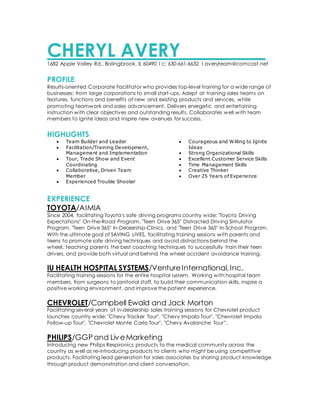 CHERYL AVERY_________1682 Apple Valley Rd., Bolingbrook, IL 60490 I c: 630-661-6632 I averyteam@comcast.net
PROFILE
Results-oriented Corporate Facilitator who provides top-level training for a wide range of
businesses; from large corporations to small start-ups. Adept at training sales teams on
features, functions and benefits of new and existing products and services, while
promoting teamwork and sales advancement. Delivers energetic and entertaining
instruction with clear objectives and outstanding results. Collaborates well with team
members to ignite ideas and inspire new avenues for success.
HIGHLIGHTS
 Team Builder and Leader
 Facilitation/Training Development,
Management and Implementation
 Tour, Trade Show and Event
Coordinating
 Collaborative, Driven Team
Member
 Experienced Trouble Shooter
 Courageous and Willing to Ignite
Ideas
 Strong Organizational Skills
 Excellent Customer Service Skills
 Time Management Skills
 Creative Thinker
 Over 25 Years of Experience
EXPERIENCE
TOYOTA/AIMIA
Since 2004, facilitating Toyota's safe driving programs country wide; "Toyota Driving
Expectations" On-the-Road Program, "Teen Drive 365" Distracted Driving Simulator
Program, "Teen Drive 365" In-Dealership-Clinics, and "Teen Drive 365" In-School Program.
With the ultimate goal of SAVING LIVES, facilitating training sessions with parents and
teens to promote safe driving techniques and avoid distractions behind the
wheel, teaching parents the best coaching techniques to successfully train their teen
drivers, and provide both virtual and behind the wheel accident avoidance training.
IU HEALTH HOSPITAL SYSTEMS/VentureInternational,Inc.
Facilitating training sessions for the entire hospital system. Working with hospital team
members, from surgeons to janitorial staff, to build their communication skills, inspire a
positive working environment, and improve the patient experience.
CHEVROLET/Campbell Ewald and Jack Morton
Facilitating several years of in-dealership sales training sessions for Chevrolet product
launches country wide; "Chevy Tracker Tour", "Chevy Impala Tour", "Chevrolet Impala
Follow-up Tour", "Chevrolet Monte Carlo Tour", "Chevy Avalanche Tour”.
PHILIPS/GGPand LiveMarketing
Introducing new Philips Respironics products to the medical community across the
country as well as re-introducing products to clients who might be using competitive
products. Facilitating lead generation for sales associates by sharing product knowledge
through product demonstration and client conversation.
 