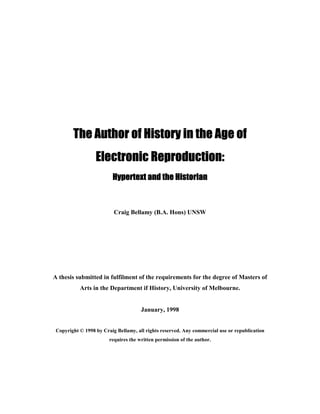 The Author of History in the Age ofThe Author of History in the Age ofThe Author of History in the Age ofThe Author of History in the Age of
Electronic Reproduction:Electronic Reproduction:Electronic Reproduction:Electronic Reproduction:
Hypertext and the HistorianHypertext and the HistorianHypertext and the HistorianHypertext and the Historian
Craig Bellamy (B.A. Hons) UNSW
A thesis submitted in fulfilment of the requirements for the degree of Masters of
Arts in the Department if History, University of Melbourne.
January, 1998
Copyright © 1998 by Craig Bellamy, all rights reserved. Any commercial use or republication
requires the written permission of the author.
 