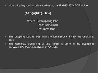  Now crippling load is calculated using the RANKINE’S FORMULA
(1/Fcr)=(1/Fc)+(1/Fe)
Where Fcr=crippling load
Fc=crushing load
Fe=Eulers load
 The crippling load is less than the force (Fcr < F).So, the design is
safe
 The complete designing of this model is done in the designing
software CATIA and analyzed in ANSYS.
 