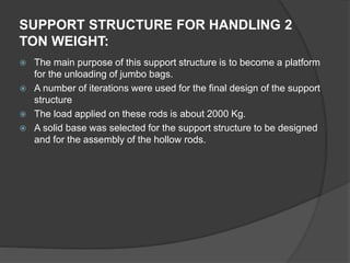  The main purpose of this support structure is to become a platform
for the unloading of jumbo bags.
 A number of iterations were used for the final design of the support
structure
 The load applied on these rods is about 2000 Kg.
 A solid base was selected for the support structure to be designed
and for the assembly of the hollow rods.
SUPPORT STRUCTURE FOR HANDLING 2
TON WEIGHT:
 