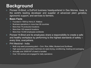 Background
 Pioneer Hi-Bred, a DuPont business headquartered in Des Moines, Iowa, is
the world's leading developer and supplier of advanced plant genetics,
agronomic support, and services to farmers.
 Basic Facts
 Founded in 1926 by Henry A. Wallace
 Business operations in more than 90 countries
 More than 70 production locations
 More than 100 research locations
 More than 10,000 employees worldwide
 Pioneer Hi-Bred and its employees share a responsibility to create a safe
and healthy workplace by performing to the highest standards of safety –
every time, everywhere.
 PHI Medchal - India
 Multi crop seed processing plant – Corn, Rice, Millet, Mustard and Sunflower
 High speed and automated machinery for seed drying, conditioning, treating and packaging
 Annually over 30000 MT of seed is handled
 Over 100 workers are engaged for daily operations
 