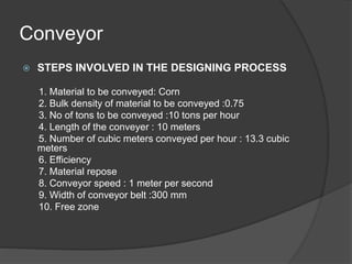 Conveyor
 STEPS INVOLVED IN THE DESIGNING PROCESS
1. Material to be conveyed: Corn
2. Bulk density of material to be conveyed :0.75
3. No of tons to be conveyed :10 tons per hour
4. Length of the conveyer : 10 meters
5. Number of cubic meters conveyed per hour : 13.3 cubic
meters
6. Efficiency
7. Material repose
8. Conveyor speed : 1 meter per second
9. Width of conveyor belt :300 mm
10. Free zone
 