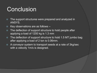 Conclusion
 The support structures were prepared and analyzed in
ANSYS.
 Key observations are as follows –
 The deflection of support structure to hold people after
applying a load of 1200 kg is 1.3 mm
 The deflection of support structure to hold 1.5 MT jumbo bag
after applying a load of 2 ton is 0.06mm.
 A conveyor system to transport seeds at a rate of 3kg/sec
with a velocity 1m/s is designed.
 