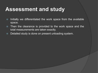 Assessment and study
 Initially we differentiated the work space from the available
space.
 Then the clearance is provided to the work space and the
total measurements are taken exactly.
 Detailed study is done on present unloading system.
 