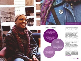 22 www.impulsemag-online.com 23Impulse Lifestyle
> from supporting Young Fathers on
a full UK tour, which took them from
Glasgow’s Stereo, for the band’s album
launch, to London’s Elektrowerkz.
She spoke about how she feels she has
benefitted from being a developing
artist in Edinburgh, rather than
London: “There’s a lot of benefits to
being in London but it’s good if you’re
trying to develop yourself to be out
of it for a bit because it’s kind of high
pressure there. But here you can come
back and just know that it’s fine trying
to do stuff and then go there when
you choose to.”
Still very much in the infancy of
her musical career, and already being
championed by tastemakers such as
Vic Galloway and Lauren Laverne,
LAW is on track to become one
of Scotland’s most promising new
exports. And with the luxury of being
surrounded by such a talented group
of friends, this “family project,” as she
calls it, is certainly blossoming nicely.
Nadia Younes
Head to impulsemag-online.com and check out our
exclusive video of our day record shopping with LAW
St. Vincent -
St. Vincent
“I think she’s probably one of
the women right now who is
doing something really forward-
thinking and cool. She’s a proper
musician and I like her voice
too.”
Jimmy Cliff -
Brave Warrior
“I think out of all the reggae
artists, he has the most
distinctive, mad voice. He
has a really great tune to
his voice, it’s really clear.”
LAW’S TOP PICKS
Nuggets - Original Artyfacts
from the First Psychedelic Era,
1965-1968
“I have this at home, it’s great. It’s
a compilation of loads of psych
bands. It’s always good to get
these compilations because you
can find so much more
from them.”
 